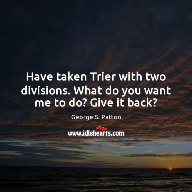 Have taken Trier with two divisions. What do you want me to do? Give it back? George S. Patton Picture Quote