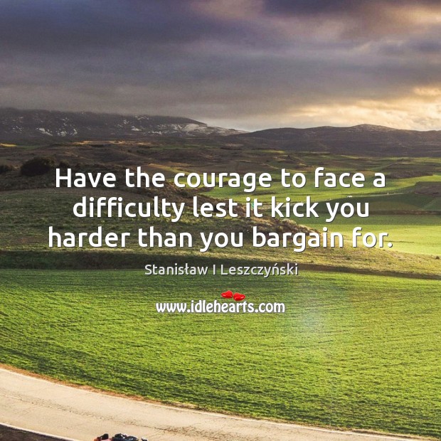Have the courage to face a difficulty lest it kick you harder than you bargain for. 