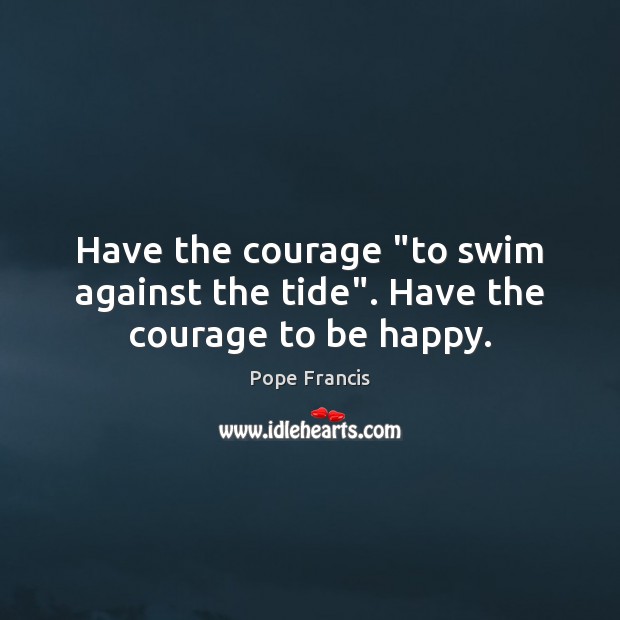 Have the courage “to swim against the tide”. Have the courage to be happy. Pope Francis Picture Quote