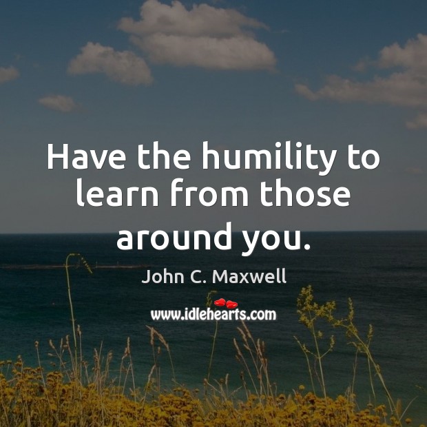 Have the humility to learn from those around you. John C. Maxwell Picture Quote