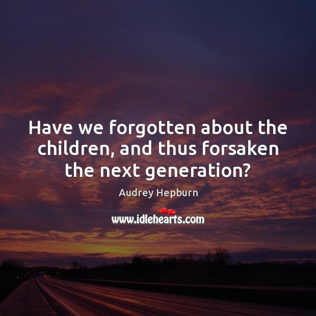 Have we forgotten about the children, and thus forsaken the next generation? Audrey Hepburn Picture Quote