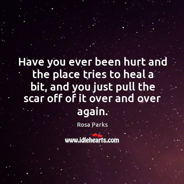 Have you ever been hurt and the place tries to heal a bit, and you just pull the scar off of it over and over again. Image