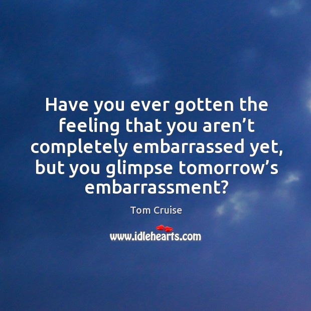Have you ever gotten the feeling that you aren’t completely embarrassed yet, but you glimpse tomorrow’s embarrassment? Tom Cruise Picture Quote