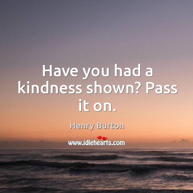 Have you had a kindness shown? Pass it on. Henry Burton Picture Quote