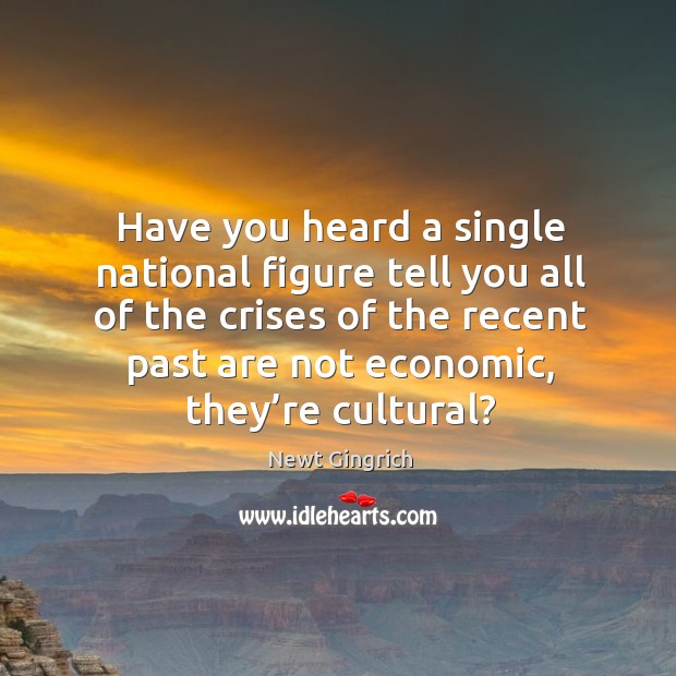Have you heard a single national figure tell you all of the crises of the recent past are not economic, they’re cultural? Newt Gingrich Picture Quote