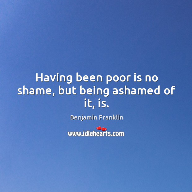 Having been poor is no shame, but being ashamed of it, is. Benjamin Franklin Picture Quote