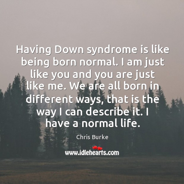 Having down syndrome is like being born normal. I am just like you and you are just like me. Chris Burke Picture Quote