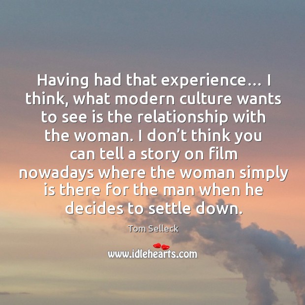 Having had that experience… I think, what modern culture wants to see is the relationship with the woman. Tom Selleck Picture Quote