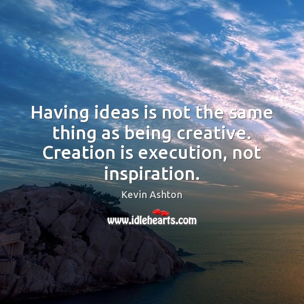 Having ideas is not the same thing as being creative. Creation is 