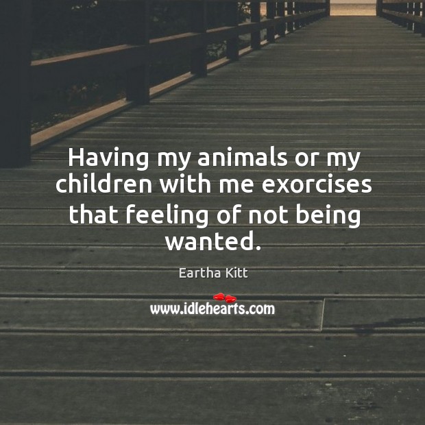 Having my animals or my children with me exorcises that feeling of not being wanted. Eartha Kitt Picture Quote