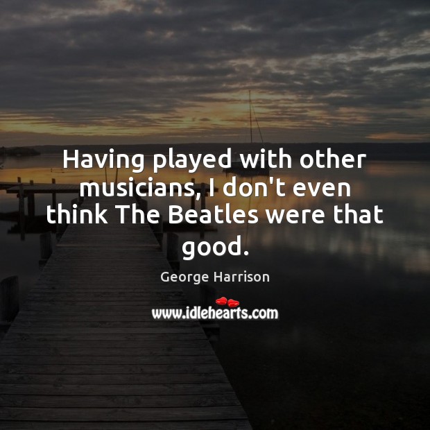 Having played with other musicians, I don’t even think The Beatles were that good. Image