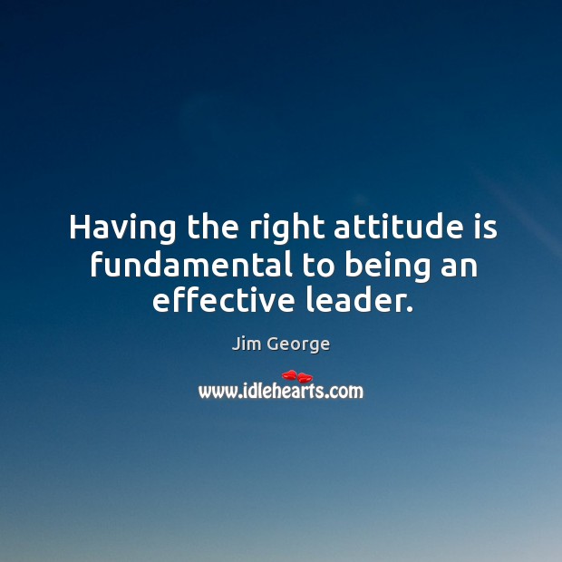 Having the right attitude is fundamental to being an effective leader. Jim George Picture Quote