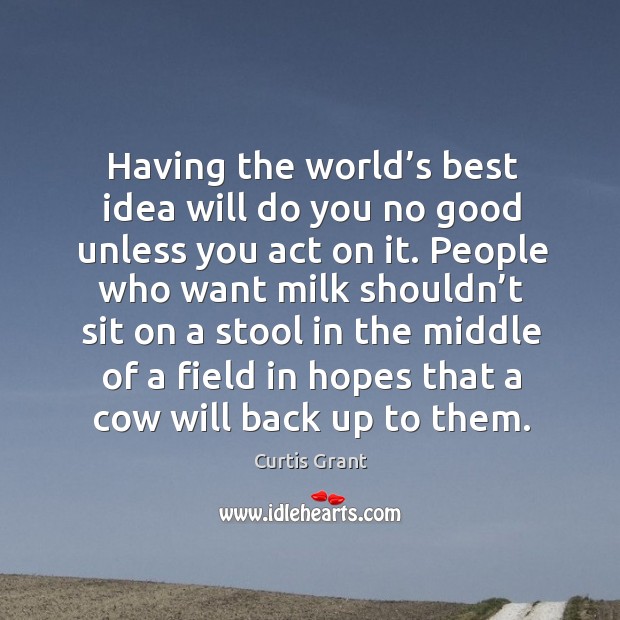 Having the world’s best idea will do you no good unless you act on it. Curtis Grant Picture Quote