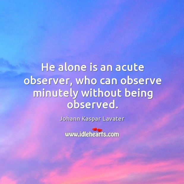 He alone is an acute observer, who can observe minutely without being observed. Johann Kaspar Lavater Picture Quote