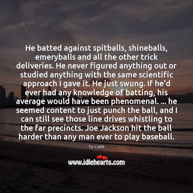 He batted against spitballs, shineballs, emeryballs and all the other trick deliveries. Ty Cobb Picture Quote