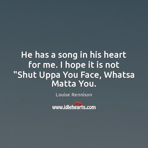 He has a song in his heart for me. I hope it is not “Shut Uppa You Face, Whatsa Matta You. Louise Rennison Picture Quote