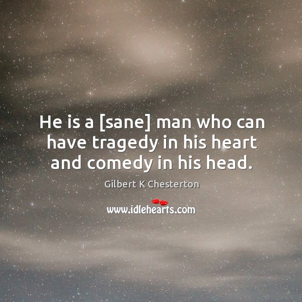 He is a [sane] man who can have tragedy in his heart and comedy in his head. Gilbert K Chesterton Picture Quote