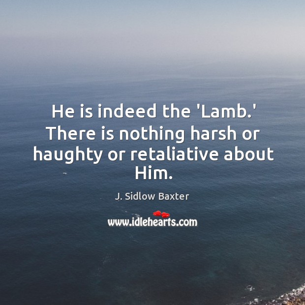 He is indeed the ‘Lamb.’ There is nothing harsh or haughty or retaliative about Him. J. Sidlow Baxter Picture Quote