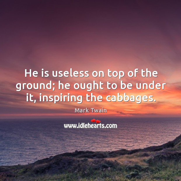He is useless on top of the ground; he ought to be under it, inspiring the cabbages. Image