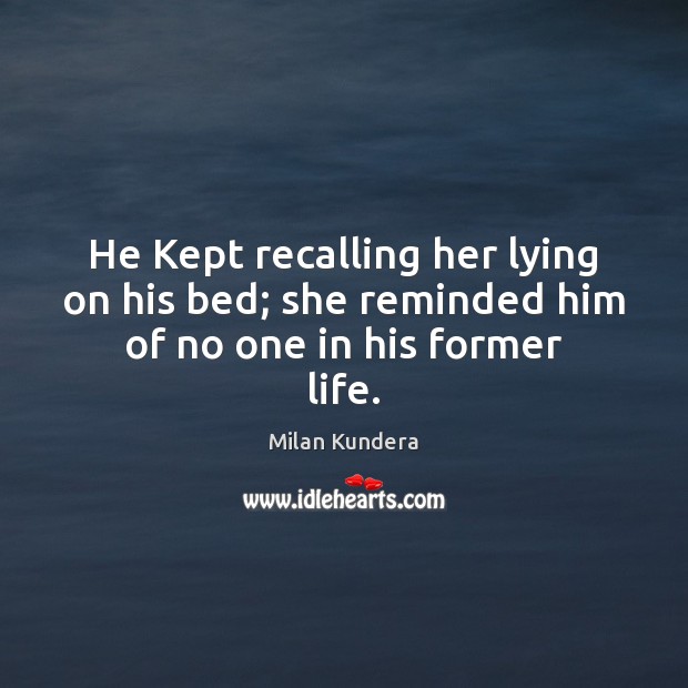 He Kept recalling her lying on his bed; she reminded him of no one in his former life. Milan Kundera Picture Quote