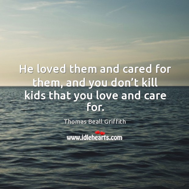 He loved them and cared for them, and you don’t kill kids that you love and care for. Thomas Beall Griffith Picture Quote