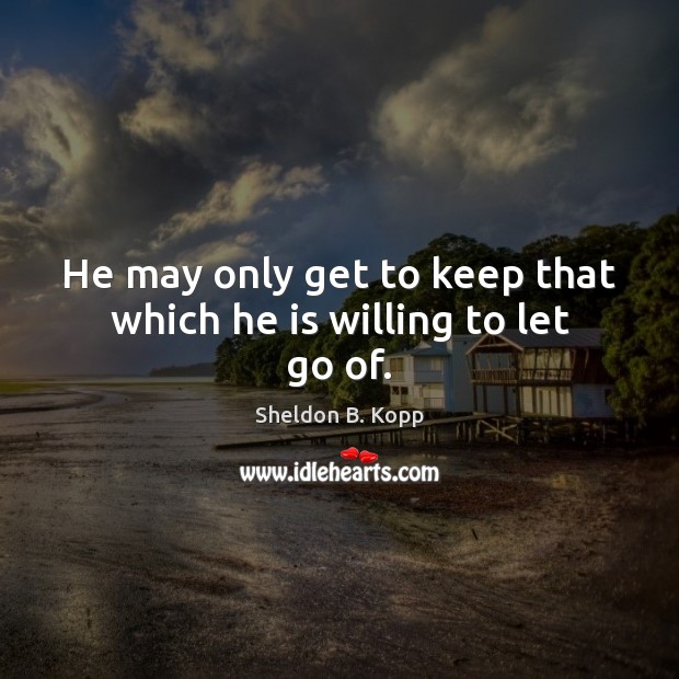 He may only get to keep that which he is willing to let go of. Sheldon B. Kopp Picture Quote