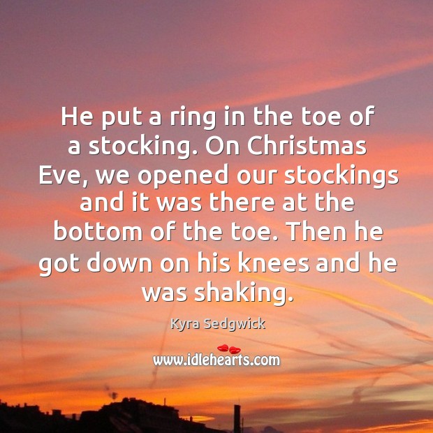 He put a ring in the toe of a stocking. On christmas eve, we opened our stockings and it was there at the bottom of the toe. Kyra Sedgwick Picture Quote