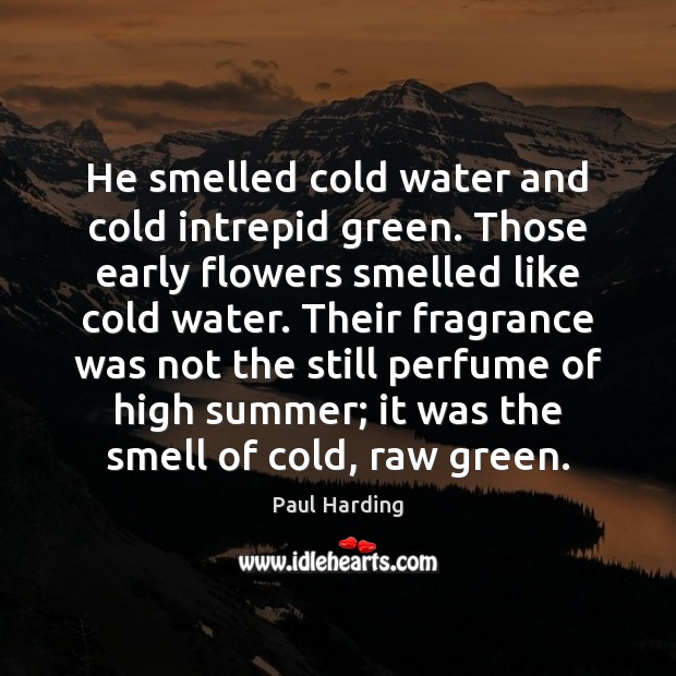 He smelled cold water and cold intrepid green. Those early flowers smelled Paul Harding Picture Quote