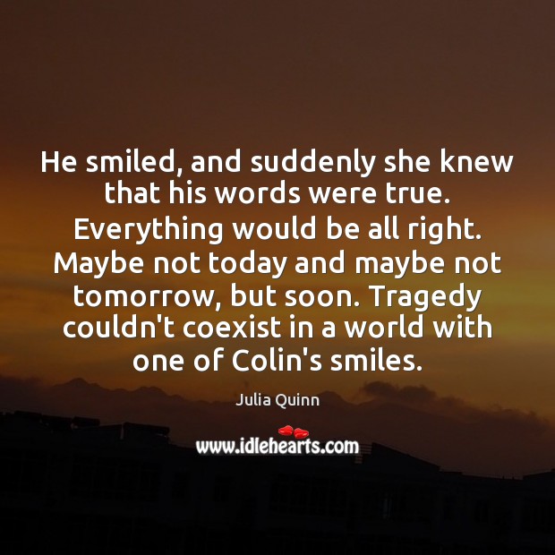 He smiled, and suddenly she knew that his words were true. Everything Julia Quinn Picture Quote