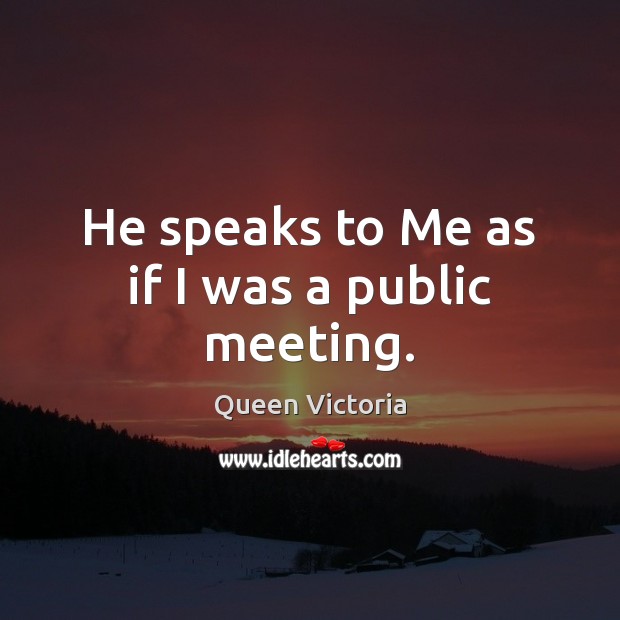 He speaks to Me as if I was a public meeting. Queen Victoria Picture Quote