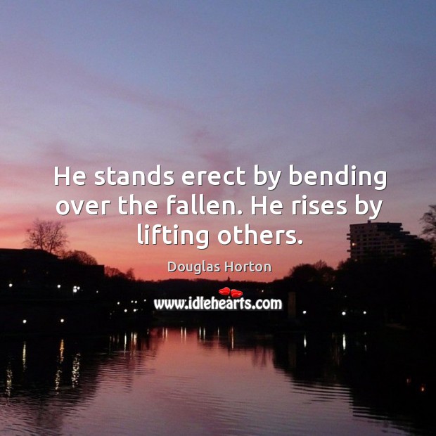 He stands erect by bending over the fallen. He rises by lifting others. 