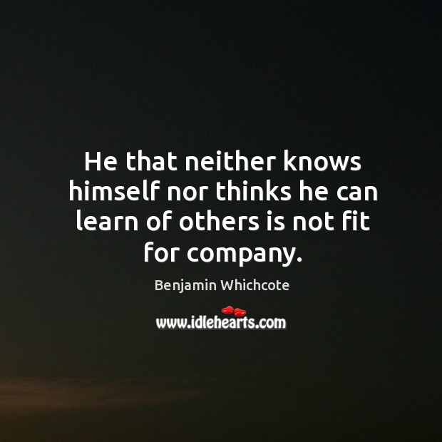 He that neither knows himself nor thinks he can learn of others is not fit for company. Benjamin Whichcote Picture Quote