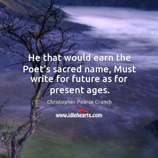He that would earn the Poet’s sacred name, Must write for future as for present ages. Christopher Pearse Cranch Picture Quote