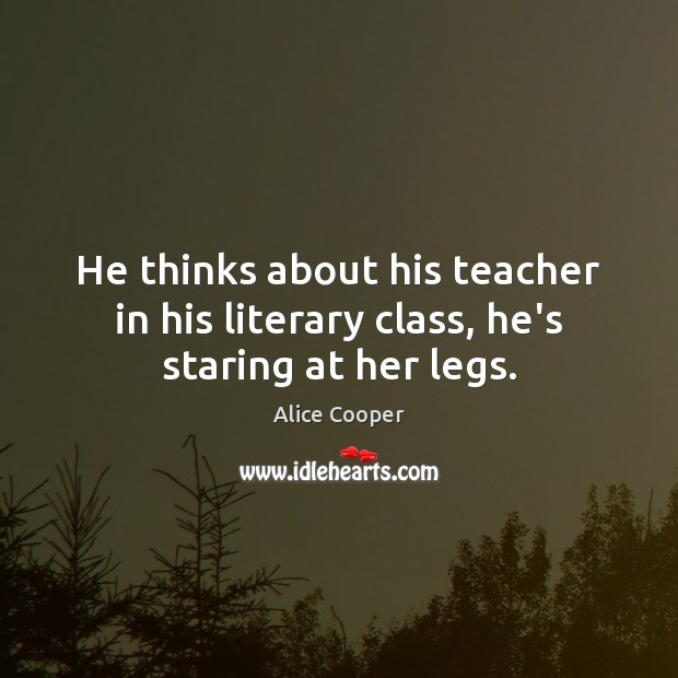 He thinks about his teacher in his literary class, he’s staring at her legs. Alice Cooper Picture Quote