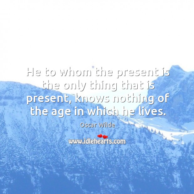 He to whom the present is the only thing that is present, knows nothing of the age in which he lives. Oscar Wilde Picture Quote