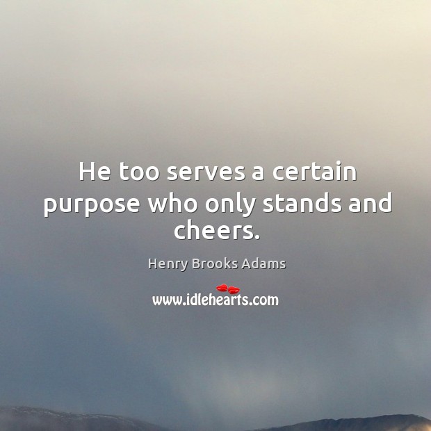 He too serves a certain purpose who only stands and cheers. Henry Brooks Adams Picture Quote