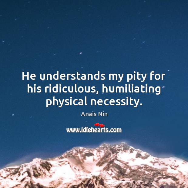 He understands my pity for his ridiculous, humiliating physical necessity. Anais Nin Picture Quote
