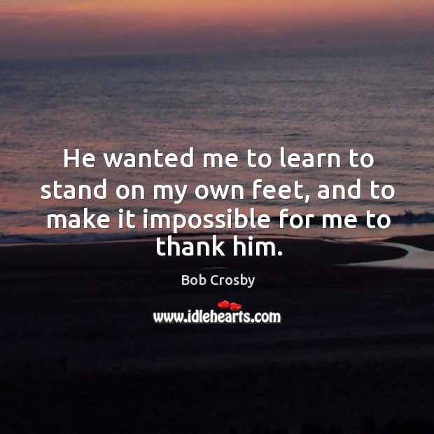 He wanted me to learn to stand on my own feet, and to make it impossible for me to thank him. Bob Crosby Picture Quote