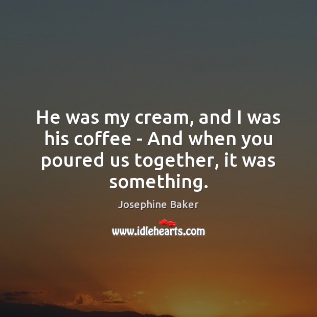 He was my cream, and I was his coffee – And when you poured us together, it was something. Josephine Baker Picture Quote
