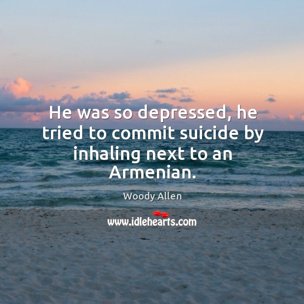He was so depressed, he tried to commit suicide by inhaling next to an armenian. 