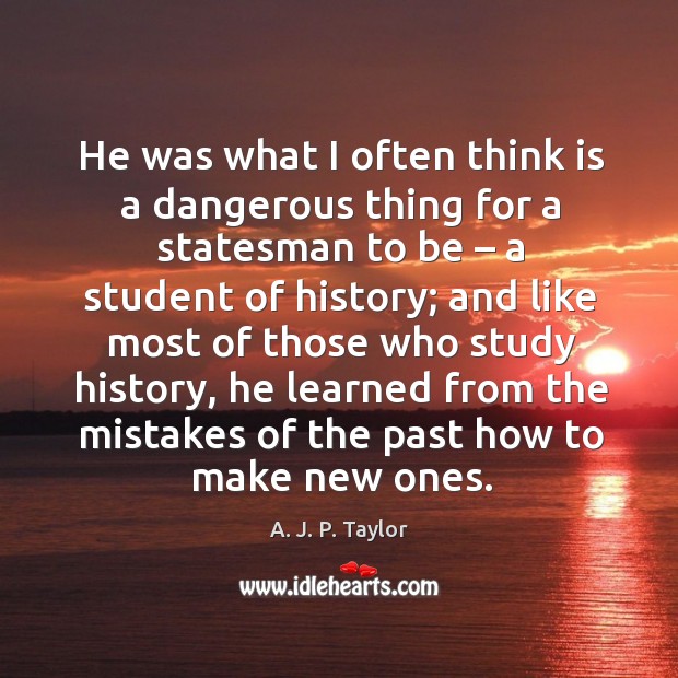 He was what I often think is a dangerous thing for a statesman to be – a student of history; A. J. P. Taylor Picture Quote