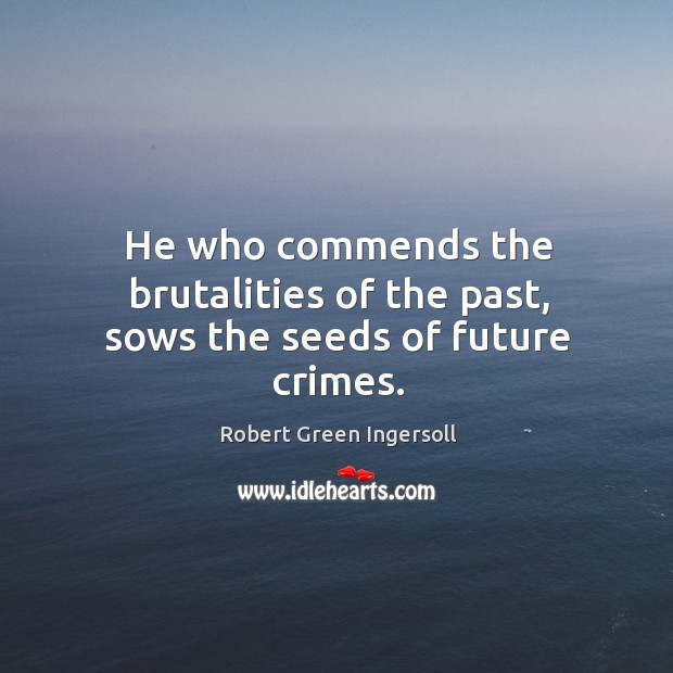 He who commends the brutalities of the past, sows the seeds of future crimes. Robert Green Ingersoll Picture Quote