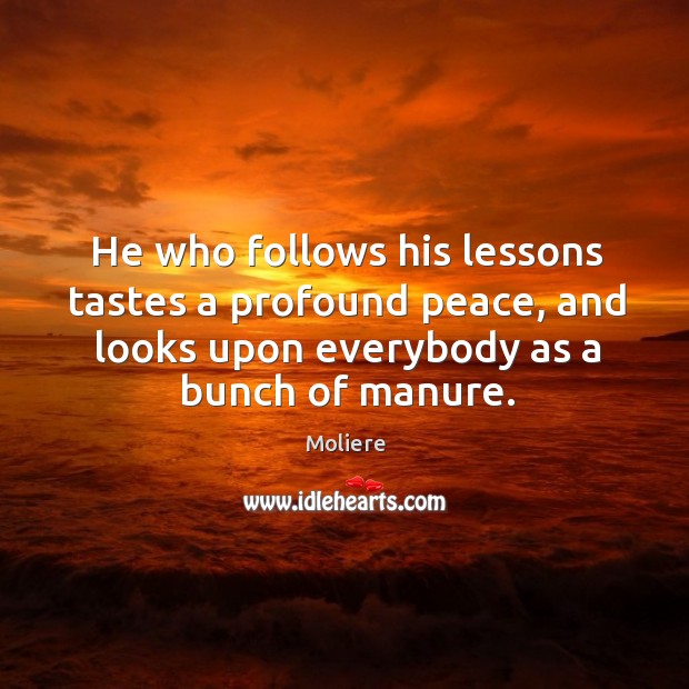 He who follows his lessons tastes a profound peace, and looks upon everybody as a bunch of manure. Moliere Picture Quote