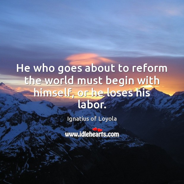 He who goes about to reform the world must begin with himself, or he loses his labor. Ignatius of Loyola Picture Quote