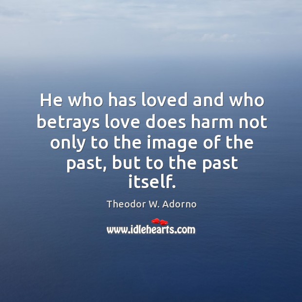 He who has loved and who betrays love does harm not only to the image of the past, but to the past itself. Theodor W. Adorno Picture Quote