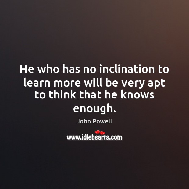 He who has no inclination to learn more will be very apt to think that he knows enough. John Powell Picture Quote