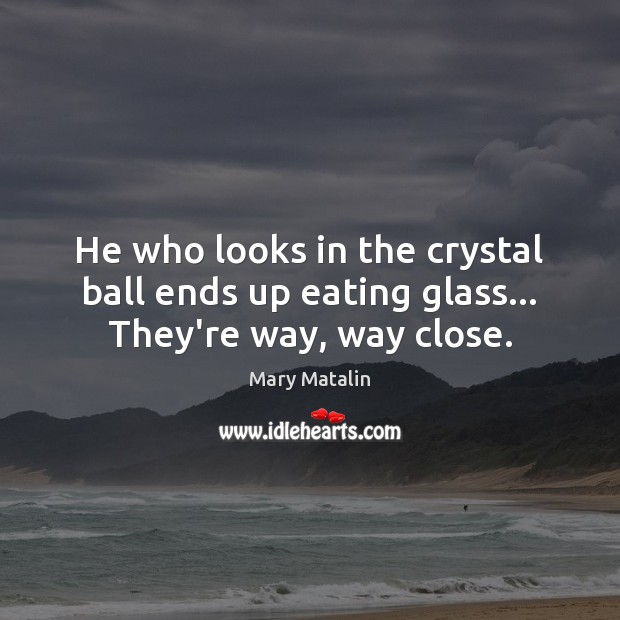 He who looks in the crystal ball ends up eating glass… They’re way, way close. Image