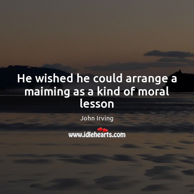 He wished he could arrange a maiming as a kind of moral lesson John Irving Picture Quote