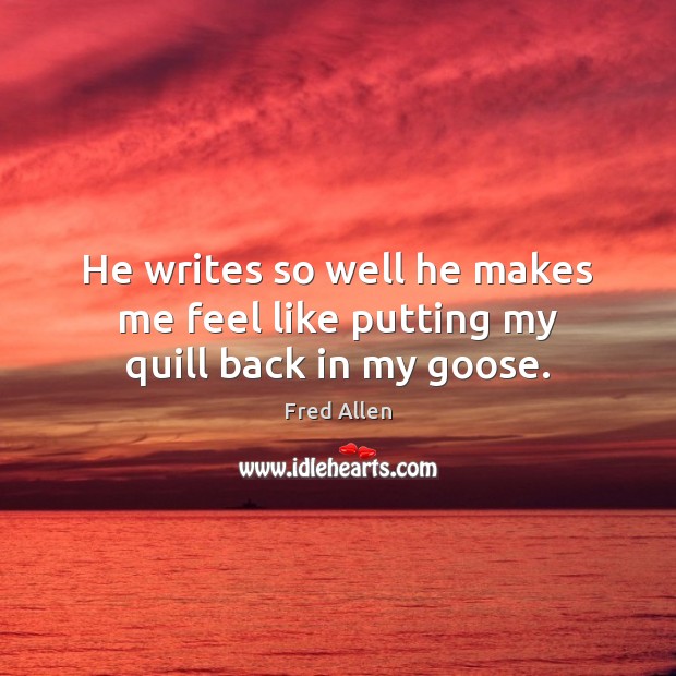 He writes so well he makes me feel like putting my quill back in my goose. Image
