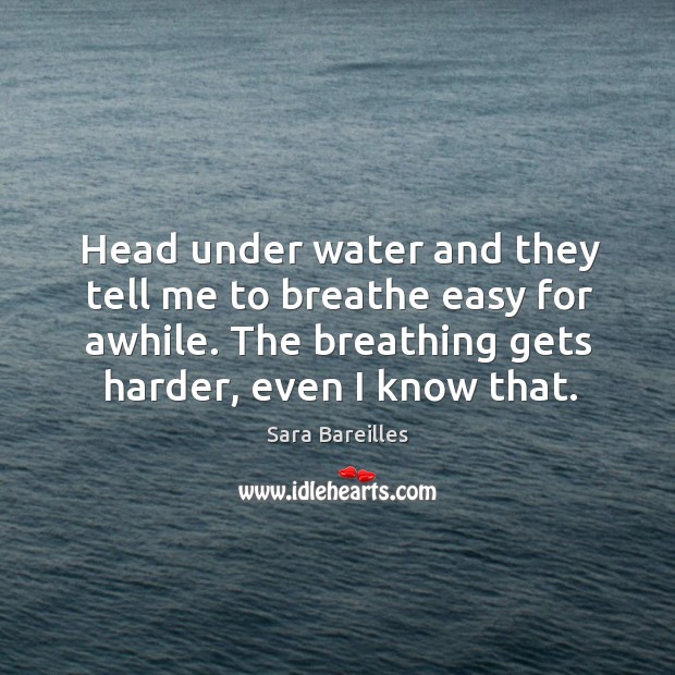 Head under water and they tell me to breathe easy for awhile. The breathing gets harder, even I know that. Sara Bareilles Picture Quote